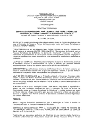 ASSEMBLÉIA GERAL
                   VIGÉSIMO NONO PERÍODO ORDINÁRIO DE SESSÕES
                           6 de junho de 1999 AG/doc. 3826/99
                                 Guatemala 28 maio 1999
                                    Original: espanhol

                                       Tema 34 da agenda

                                  PROJETO DE RESOLUÇÃO

    CONVENÇÃO INTERAMERICANA PARA A ELIMINAÇÃO DE TODAS AS FORMAS DE
       DISCRIMINAÇÃO CONTRA AS PESSOAS PORTADORAS DE DEFICIÊNCIA
           (Aprovado pelo Conselho Permanente na sessão realizada em 26 de maio de 1999)

                                    A ASSEMBLÉIA GERAL,

TENDO VISTO o relatório do Conselho Permanente sobre o projeto de Convenção Interamericana
para a Eliminação de Todas as Formas de Discriminação contra as Pessoas Portadoras de
Deficiência (CP/CAJP-1532/99);

CONSIDERANDO que, em seu Vigésimo Sexto Período Ordinário de Sessões, a Assembléia
Geral, mediante a resolução AG/RES. 1369 (XXVI-O/96), "Compromisso do Panamá com as
Pessoas Portadoras de Deficiência no Continente Americano", encarregou o Conselho
Permanente de, por intermédio de um Grupo de Trabalho correspondente, preparar um projeto de
convenção interamericana para a eliminação de todas as formas de discriminação por razões de
deficiência;

LEVANDO EM CONTA que a deficiência pode dar origem a situações de discriminação, pelo qual
é necessário propiciar o desenvolvimento de ações e medidas que permitam melhorar
substancialmente a situação das pessoas portadoras de deficiência no Hemisfério;

CONSIDERANDO que a Declaração Americana dos Direitos e Deveres do Homem proclama que
todos os seres humanos nascem livres e iguais em dignidade e direitos, e que os direitos e
liberdades de cada pessoa devem ser respeitados sem qualquer distinção;

LEVANDO EM CONSIDERAÇÃO que o Protocolo Adicional à Convenção Americana sobre
Direitos Humanos em Matéria de Direitos Econômicos, Sociais e Culturais, "Protocolo de San
Salvador", reconhece que "toda pessoa afetada por diminuição de suas capacidades físicas ou
mentais tem direito a receber atenção especial, a fim de alcançar o máximo desenvolvimento da
sua personalidade";

TOMANDO NOTA de que a resolução AG/RES. 1564 (XXVIII-O/98) reitera "a importância da
adoção de uma Convenção Interamericana para a Eliminação de Todas as Formas de
Discriminação contra as Pessoas Portadoras de Deficiência" e solicita também que sejam
envidados todos os esforços necessários para que este instrumento jurídico seja aprovado e
assinado no Vigésimo Nono Período Ordinário de Sessões da Assembléia Geral da Organização
dos Estados Americanos,

RESOLVE:

Adotar a seguinte Convenção Interamericana para a Eliminação de Todas as Formas de
Discriminação contra as Pessoas Portadoras de Deficiência:

CONVENÇÃO INTERAMERICANA PARA A ELIMINAÇÃO DE TODAS AS FORMAS DE
DISCRIMINAÇÃO CONTRA AS PESSOAS PORTADORAS DE DEFICIÊNCIA OS ESTADOS
PARTES NESTA CONVENÇÃO,

Reafirmando que as pessoas portadoras de deficiência têm os mesmos direitos humanos e
liberdades fundamentais que outras pessoas e que estes direitos, inclusive o direito de não ser
 