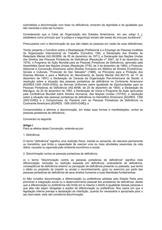 submetidas a discriminação com base na deficiência, emanam da dignidade e da igualdade que
são inerentes a todo ser humano;

Considerando que a Carta da Organização dos Estados Americanos, em seu artigo 3, j,
estabelece como princípio que "a justiça e a segurança sociais são bases de uma paz duradoura";

Preocupados com a discriminação de que são objeto as pessoas em razão de suas deficiências;

Tendo presente o Convênio sobre a Readaptação Profissional e o Emprego de Pessoas Inválidas
da Organização Internacional do Trabalho (Convênio 159); a Declaração dos Direitos do
Retardado Mental (AG.26/2856, de 20 de dezembro de 1971); a Declaração das Nações Unidas
dos Direitos das Pessoas Portadoras de Deficiência (Resolução nº 3447, de 9 de dezembro de
1975); o Programa de Ação Mundial para as Pessoas Portadoras de Deficiência, aprovado pela
Assembléia Geral das Nações Unidas (Resolução 37/52, de 3 de dezembro de 1982); o Protocolo
Adicional à Convenção Americana sobre Direitos Humanos em Matéria de Direitos Econômicos,
Sociais e Culturais, "Protocolo de San Salvador" (1988); os Princípios para a Proteção dos
Doentes Mentais e para a Melhoria do Atendimento de Saúde Mental (AG.46/119, de 17 de
dezembro de 1991); a Declaração de Caracas da Organização Pan-Americana da Saúde; a
resolução sobre a situação das pessoas portadoras de deficiência no Continente Americano
[AG/RES.1249 (XXIII-O/93)]; as Normas Uniformes sobre Igualdade de Oportunidades para as
Pessoas Portadoras de Deficiência (AG.48/96, de 20 de dezembro de 1993); a Declaração de
Manágua, de 20 de dezembro de 1993; a Declaração de Viena e Programa de Ação aprovados
pela Conferência Mundial sobre Direitos Humanos, das Nações Unidas (157/93); a resolução
sobre a situação das pessoas portadoras de deficiência no Hemisfério Americano [AG/RES. 1356
(XXV-O/95)] e o Compromisso do Panamá com as Pessoas Portadoras de Deficiência no
Continente Americano [AG/RES. 1369 (XXVI-O/96)]; e

Comprometidos a eliminar a discriminação, em todas suas formas e manifestações, contra as
pessoas portadoras de deficiência,

Convieram no seguinte:

Artigo I
Para os efeitos desta Convenção, entende-se por:

1. Deficiência

O termo "deficiência" significa uma restrição física, mental ou sensorial, de natureza permanente
ou transitória, que limita a capacidade de exercer uma ou mais atividades essenciais da vida
diária, causada ou agravada pelo ambiente econômico e social.

2. Discriminação contra as pessoas portadoras de deficiência

a) o termo "discriminação contra as pessoas portadoras de deficiência" significa toda
diferenciação, exclusão ou restrição baseada em deficiência, antecedente de deficiência,
conseqüência de deficiência anterior ou percepção de deficiência presente ou passada, que tenha
o efeito ou propósito de impedir ou anular o reconhecimento, gozo ou exercício por parte das
pessoas portadoras de deficiência de seus direitos humanos e suas liberdades fundamentais.

b) Não constitui discriminação a diferenciação ou preferência adotada pelo Estado Parte para
promover a integração social ou o desenvolvimento pessoal dos portadores de deficiência, desde
que a diferenciação ou preferência não limite em si mesma o direito à igualdade dessas pessoas e
que elas não sejam obrigadas a aceitar tal diferenciação ou preferência. Nos casos em que a
legislação interna preveja a declaração de interdição, quando for necessária e apropriada para o
seu bem-estar, esta não constituirá discriminação.
 