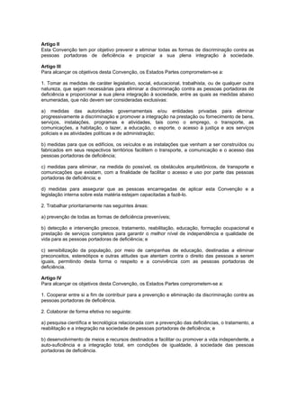 Artigo II
Esta Convenção tem por objetivo prevenir e eliminar todas as formas de discriminação contra as
pessoas portadoras de deficiência e propiciar a sua plena integração à sociedade.

Artigo III
Para alcançar os objetivos desta Convenção, os Estados Partes comprometem-se a:

1. Tomar as medidas de caráter legislativo, social, educacional, trabalhista, ou de qualquer outra
natureza, que sejam necessárias para eliminar a discriminação contra as pessoas portadoras de
deficiência e proporcionar a sua plena integração à sociedade, entre as quais as medidas abaixo
enumeradas, que não devem ser consideradas exclusivas:

a) medidas das autoridades governamentais e/ou entidades privadas para eliminar
progressivamente a discriminação e promover a integração na prestação ou fornecimento de bens,
serviços, instalações, programas e atividades, tais como o emprego, o transporte, as
comunicações, a habitação, o lazer, a educação, o esporte, o acesso à justiça e aos serviços
policiais e as atividades políticas e de administração;

b) medidas para que os edifícios, os veículos e as instalações que venham a ser construídos ou
fabricados em seus respectivos territórios facilitem o transporte, a comunicação e o acesso das
pessoas portadoras de deficiência;

c) medidas para eliminar, na medida do possível, os obstáculos arquitetônicos, de transporte e
comunicações que existam, com a finalidade de facilitar o acesso e uso por parte das pessoas
portadoras de deficiência; e

d) medidas para assegurar que as pessoas encarregadas de aplicar esta Convenção e a
legislação interna sobre esta matéria estejam capacitadas a fazê-lo.

2. Trabalhar prioritariamente nas seguintes áreas:

a) prevenção de todas as formas de deficiência preveníveis;

b) detecção e intervenção precoce, tratamento, reabilitação, educação, formação ocupacional e
prestação de serviços completos para garantir o melhor nível de independência e qualidade de
vida para as pessoas portadoras de deficiência; e

c) sensibilização da população, por meio de campanhas de educação, destinadas a eliminar
preconceitos, estereótipos e outras atitudes que atentam contra o direito das pessoas a serem
iguais, permitindo desta forma o respeito e a convivência com as pessoas portadoras de
deficiência.

Artigo IV
Para alcançar os objetivos desta Convenção, os Estados Partes comprometem-se a:

1. Cooperar entre si a fim de contribuir para a prevenção e eliminação da discriminação contra as
pessoas portadoras de deficiência.

2. Colaborar de forma efetiva no seguinte:

a) pesquisa científica e tecnológica relacionada com a prevenção das deficiências, o tratamento, a
reabilitação e a integração na sociedade de pessoas portadoras de deficiência; e

b) desenvolvimento de meios e recursos destinados a facilitar ou promover a vida independente, a
auto-suficiência e a integração total, em condições de igualdade, à sociedade das pessoas
portadoras de deficiência.
 