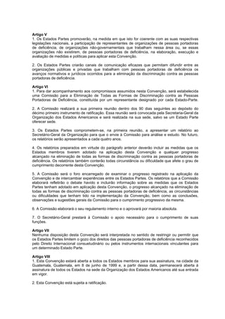 Artigo V
1. Os Estados Partes promoverão, na medida em que isto for coerente com as suas respectivas
legislações nacionais, a participação de representantes de organizações de pessoas portadoras
de deficiência, de organizações não-governamentais que trabalham nessa área ou, se essas
organizações não existirem, de pessoas portadoras de deficiência, na elaboração, execução e
avaliação de medidas e políticas para aplicar esta Convenção.

2. Os Estados Partes criarão canais de comunicação eficazes que permitam difundir entre as
organizações públicas e privadas que trabalham com pessoas portadoras de deficiência os
avanços normativos e jurídicos ocorridos para a eliminação da discriminação contra as pessoas
portadoras de deficiência.

Artigo VI
1. Para dar acompanhamento aos compromissos assumidos nesta Convenção, será estabelecida
uma Comissão para a Eliminação de Todas as Formas de Discriminação contra as Pessoas
Portadoras de Deficiência, constituída por um representante designado por cada Estado-Parte.

2. A Comissão realizará a sua primeira reunião dentro dos 90 dias seguintes ao depósito do
décimo primeiro instrumento de ratificação. Essa reunião será convocada pela Secretaria-Geral da
Organização dos Estados Americanos e será realizada na sua sede, salvo se um Estado Parte
oferecer sede.

3. Os Estados Partes comprometem-se, na primeira reunião, a apresentar um relatório ao
Secretário-Geral da Organização para que o envie à Comissão para análise e estudo. No futuro,
os relatórios serão apresentados a cada quatro anos.

4. Os relatórios preparados em virtude do parágrafo anterior deverão incluir as medidas que os
Estados membros tiverem adotado na aplicação desta Convenção e qualquer progresso
alcançado na eliminação de todas as formas de discriminação contra as pessoas portadoras de
deficiência. Os relatórios também conterão todas circunstância ou dificuldade que afete o grau de
cumprimento decorrente desta Convenção.

5. A Comissão será o foro encarregado de examinar o progresso registrado na aplicação da
Convenção e de intercambiar experiências entre os Estados Partes. Os relatórios que a Comissão
elaborará refletirão o debate havido e incluirão informação sobre as medidas que os Estados
Partes tenham adotado em aplicação desta Convenção, o progresso alcançado na eliminação de
todas as formas de discriminação contra as pessoas portadoras de deficiência, as circunstâncias
ou dificuldades que tenham tido na implementação da Convenção, bem como as conclusões,
observações e sugestões gerais da Comissão para o cumprimento progressivo da mesma.

6. A Comissão elaborará o seu regulamento interno e o aprovará por maioria absoluta.

7. O Secretário-Geral prestará à Comissão o apoio necessário para o cumprimento de suas
funções.

Artigo VII
Nenhuma disposição desta Convenção será interpretada no sentido de restringir ou permitir que
os Estados Partes limitem o gozo dos direitos das pessoas portadoras de deficiência reconhecidos
pelo Direito Internacional consuetudinário ou pelos instrumentos internacionais vinculantes para
um determinado Estado Parte.

Artigo VIII
1. Esta Convenção estará aberta a todos os Estados membros para sua assinatura, na cidade da
Guatemala, Guatemala, em 8 de junho de 1999 e, a partir dessa data, permanecerá aberta à
assinatura de todos os Estados na sede da Organização dos Estados Americanos até sua entrada
em vigor.

2. Esta Convenção está sujeita a ratificação.
 