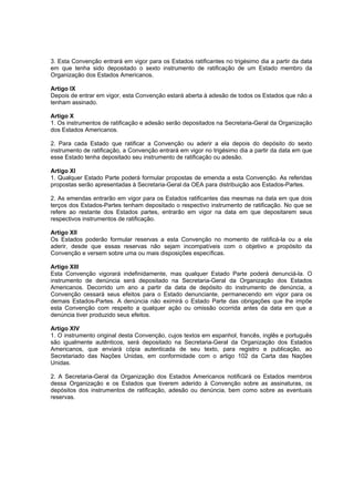 3. Esta Convenção entrará em vigor para os Estados ratificantes no trigésimo dia a partir da data
em que tenha sido depositado o sexto instrumento de ratificação de um Estado membro da
Organização dos Estados Americanos.

Artigo IX
Depois de entrar em vigor, esta Convenção estará aberta à adesão de todos os Estados que não a
tenham assinado.

Artigo X
1. Os instrumentos de ratificação e adesão serão depositados na Secretaria-Geral da Organização
dos Estados Americanos.

2. Para cada Estado que ratificar a Convenção ou aderir a ela depois do depósito do sexto
instrumento de ratificação, a Convenção entrará em vigor no trigésimo dia a partir da data em que
esse Estado tenha depositado seu instrumento de ratificação ou adesão.

Artigo XI
1. Qualquer Estado Parte poderá formular propostas de emenda a esta Convenção. As referidas
propostas serão apresentadas à Secretaria-Geral da OEA para distribuição aos Estados-Partes.

2. As emendas entrarão em vigor para os Estados ratificantes das mesmas na data em que dois
terços dos Estados-Partes tenham depositado o respectivo instrumento de ratificação. No que se
refere ao restante dos Estados partes, entrarão em vigor na data em que depositarem seus
respectivos instrumentos de ratificação.

Artigo XII
Os Estados poderão formular reservas a esta Convenção no momento de ratificá-la ou a ela
aderir, desde que essas reservas não sejam incompatíveis com o objetivo e propósito da
Convenção e versem sobre uma ou mais disposições específicas.

Artigo XIII
Esta Convenção vigorará indefinidamente, mas qualquer Estado Parte poderá denunciá-la. O
instrumento de denúncia será depositado na Secretaria-Geral da Organização dos Estados
Americanos. Decorrido um ano a partir da data de depósito do instrumento de denúncia, a
Convenção cessará seus efeitos para o Estado denunciante, permanecendo em vigor para os
demais Estados-Partes. A denúncia não eximirá o Estado Parte das obrigações que lhe impõe
esta Convenção com respeito a qualquer ação ou omissão ocorrida antes da data em que a
denúncia tiver produzido seus efeitos.

Artigo XIV
1. O instrumento original desta Convenção, cujos textos em espanhol, francês, inglês e português
são igualmente autênticos, será depositado na Secretaria-Geral da Organização dos Estados
Americanos, que enviará cópia autenticada de seu texto, para registro e publicação, ao
Secretariado das Nações Unidas, em conformidade com o artigo 102 da Carta das Nações
Unidas.

2. A Secretaria-Geral da Organização dos Estados Americanos notificará os Estados membros
dessa Organização e os Estados que tiverem aderido à Convenção sobre as assinaturas, os
depósitos dos instrumentos de ratificação, adesão ou denúncia, bem como sobre as eventuais
reservas.
 