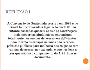 REFLEXÃO I A Convenção de Guatemala ocorreu em 1999 e no Brasil foi incorporado à legislação em 2001, no entanto passados quase 9 anos e as construções mais modernas ainda não se enquadram totalmente nos moldes de acesso aos deficientes, nem mesmo os espaços urbanos não recebem políticas públicas para melhoria das calçadas com rampas de acesso, por exemplo, o que nos leva a crer que não há o cumprimento do Art III desse documento. 