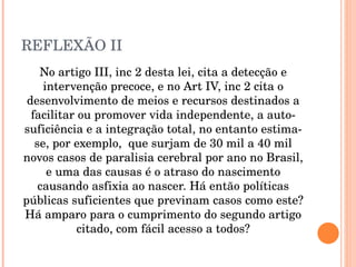 REFLEXÃO II No artigo III, inc 2 desta lei, cita a detecção e intervenção precoce, e no Art IV, inc 2 cita o desenvolvimento de meios e recursos destinados a facilitar ou promover vida independente, a auto-suficiência e a integração total, no entanto estima-se, por exemplo,  que surjam de 30 mil a 40 mil novos casos de paralisia cerebral por ano no Brasil, e uma das causas é o atraso do nascimento causando asfixia ao nascer. Há então políticas públicas suficientes que previnam casos como este? Há amparo para o cumprimento do segundo artigo citado, com fácil acesso a todos? 