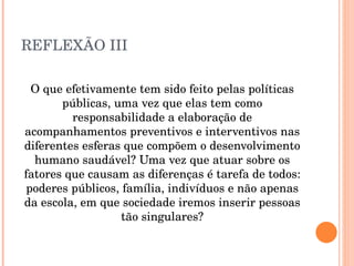 REFLEXÃO III O que efetivamente tem sido feito pelas políticas públicas, uma vez que elas tem como responsabilidade a elaboração de acompanhamentos preventivos e interventivos nas diferentes esferas que compõem o desenvolvimento humano saudável? Uma vez que atuar sobre os fatores que causam as diferenças é tarefa de todos: poderes públicos, família, indivíduos e não apenas da escola, em que sociedade iremos inserir pessoas tão singulares? 
