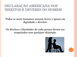 DECLARAÇÃO AMERICANA DOS DIREITOS E DEVERES DO HOMEM Todos os seres humanos nascem livres e iguais em dignidade e direitos. Os direitos e liberdades de cada pessoa devem ser respeitados sem qualquer distinção. 