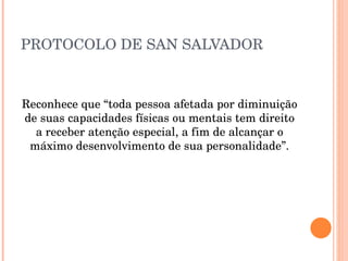 PROTOCOLO DE SAN SALVADOR Reconhece que “toda pessoa afetada por diminuição de suas capacidades físicas ou mentais tem direito a receber atenção especial, a fim de alcançar o máximo desenvolvimento de sua personalidade”. 