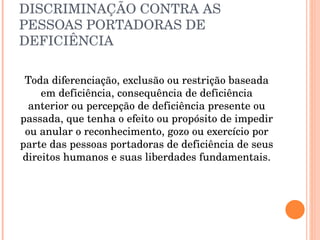 DISCRIMINAÇÃO CONTRA AS PESSOAS PORTADORAS DE DEFICIÊNCIA Toda diferenciação, exclusão ou restrição baseada em deficiência, consequência de deficiência anterior ou percepção de deficiência presente ou passada, que tenha o efeito ou propósito de impedir ou anular o reconhecimento, gozo ou exercício por parte das pessoas portadoras de deficiência de seus direitos humanos e suas liberdades fundamentais. 