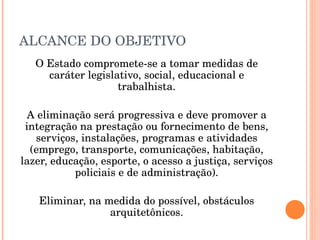ALCANCE DO OBJETIVO O Estado compromete-se a tomar medidas de caráter legislativo, social, educacional e trabalhista. A eliminação será progressiva e deve promover a integração na prestação ou fornecimento de bens, serviços, instalações, programas e atividades (emprego, transporte, comunicações, habitação, lazer, educação, esporte, o acesso a justiça, serviços policiais e de administração). Eliminar, na medida do possível, obstáculos arquitetônicos. 