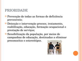 PRIORIDADE Prevenção de todas as formas de deficiência preveníveis; Detecção e intervenção precoce, tratamento, reabilitação, educação, formação ocupacional e prestação de serviços; Sensibilização da população, por meios de campanhas de educação, destinadas a eliminar preconceitos e estereótipos. 