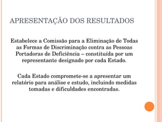 APRESENTAÇÃO DOS RESULTADOS Estabelece a Comissão para a Eliminação de Todas as Formas de Discriminação contra as Pessoas Portadoras de Deficiência – constituída por um representante designado por cada Estado. Cada Estado compromete-se a apresentar um relatório para análise e estudo, incluindo medidas tomadas e dificuldades encontradas. 