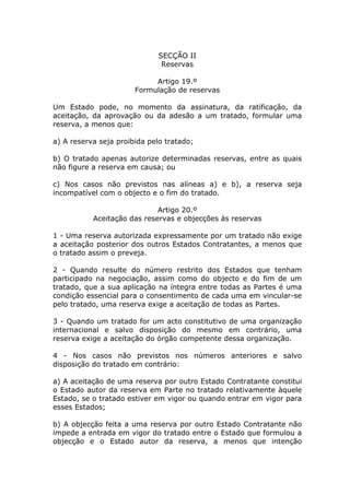 SECÇÃO II
                               Reservas

                            Artigo 19.º
                       Formulação de reservas

Um Estado pode, no momento da assinatura, da ratificação, da
aceitação, da aprovação ou da adesão a um tratado, formular uma
reserva, a menos que:

a) A reserva seja proibida pelo tratado;

b) O tratado apenas autorize determinadas reservas, entre as quais
não figure a reserva em causa; ou

c) Nos casos não previstos nas alíneas a) e b), a reserva seja
incompatível com o objecto e o fim do tratado.

                             Artigo 20.º
           Aceitação das reservas e objecções às reservas

1 - Uma reserva autorizada expressamente por um tratado não exige
a aceitação posterior dos outros Estados Contratantes, a menos que
o tratado assim o preveja.

2 - Quando resulte do número restrito dos Estados que tenham
participado na negociação, assim como do objecto e do fim de um
tratado, que a sua aplicação na íntegra entre todas as Partes é uma
condição essencial para o consentimento de cada uma em vincular-se
pelo tratado, uma reserva exige a aceitação de todas as Partes.

3 - Quando um tratado for um acto constitutivo de uma organização
internacional e salvo disposição do mesmo em contrário, uma
reserva exige a aceitação do órgão competente dessa organização.

4 - Nos casos não previstos nos números anteriores e salvo
disposição do tratado em contrário:

a) A aceitação de uma reserva por outro Estado Contratante constitui
o Estado autor da reserva em Parte no tratado relativamente àquele
Estado, se o tratado estiver em vigor ou quando entrar em vigor para
esses Estados;

b) A objecção feita a uma reserva por outro Estado Contratante não
impede a entrada em vigor do tratado entre o Estado que formulou a
objecção e o Estado autor da reserva, a menos que intenção
 