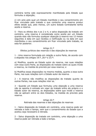 contrária tenha sido expressamente manifestada pelo Estado que
formulou a objecção;

c) Um acto pelo qual um Estado manifeste o seu consentimento em
ficar vinculado pelo tratado e que contenha uma reserva produz
efeito desde que, pelo menos, um outro Estado Contratante tenha
aceite a reserva.

5 - Para os efeitos dos n.os 2 e 4, e salvo disposição do tratado em
contrário, uma reserva é considerada como aceite por um Estado
quando este não formulou qualquer objecção à reserva nos 12 meses
seguintes à data em que recebeu a notificação ou na data em que
manifestou o seu consentimento em ficar vinculado pelo tratado, se
esta for posterior.

                              Artigo 21.º
     Efeitos jurídicos das reservas e das objecções às reservas

1 - Uma reserva formulada em relação a outra Parte, de acordo com
o disposto nos artigos 19.º, 20.º e 23.º:

a) Modifica, quanto ao Estado autor da reserva, nas suas relações
com essa outra Parte, as disposições do tratado sobre as quais incide
a reserva, na medida do previsto por essa reserva; e

b) Modifica essas disposições na mesma medida, quanto a essa outra
Parte, nas suas relações com o Estado autor da reserva.

2 - A reserva não modifica as disposições do tratado quanto às
outras Partes, nas suas relações inter se.

3 - Quando um Estado que formulou uma objecção a uma reserva
não se oponha à entrada em vigor do tratado entre ele próprio e o
Estado autor da reserva, as disposições sobre que incide a reserva
não se aplicam entre os dois Estados, na medida do previsto pela
reserva.

                            Artigo 22.º
         Retirada das reservas e das objecções às reservas

1 - Salvo disposição do tratado em contrário, uma reserva pode ser
retirada a todo o tempo, sem que o consentimento do Estado que a
aceitou seja necessário à retirada.

2 - Salvo disposição do tratado em contrário, uma objecção a uma
reserva pode ser retirada a todo o tempo.
 
