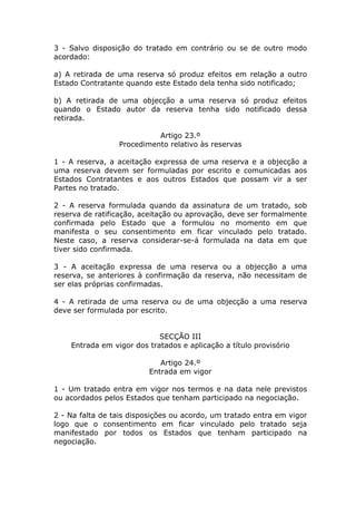 3 - Salvo disposição do tratado em contrário ou se de outro modo
acordado:

a) A retirada de uma reserva só produz efeitos em relação a outro
Estado Contratante quando este Estado dela tenha sido notificado;

b) A retirada de uma objecção a uma reserva só produz efeitos
quando o Estado autor da reserva tenha sido notificado dessa
retirada.

                           Artigo 23.º
                 Procedimento relativo às reservas

1 - A reserva, a aceitação expressa de uma reserva e a objecção a
uma reserva devem ser formuladas por escrito e comunicadas aos
Estados Contratantes e aos outros Estados que possam vir a ser
Partes no tratado.

2 - A reserva formulada quando da assinatura de um tratado, sob
reserva de ratificação, aceitação ou aprovação, deve ser formalmente
confirmada pelo Estado que a formulou no momento em que
manifesta o seu consentimento em ficar vinculado pelo tratado.
Neste caso, a reserva considerar-se-á formulada na data em que
tiver sido confirmada.

3 - A aceitação expressa de uma reserva ou a objecção a uma
reserva, se anteriores à confirmação da reserva, não necessitam de
ser elas próprias confirmadas.

4 - A retirada de uma reserva ou de uma objecção a uma reserva
deve ser formulada por escrito.


                            SECÇÃO III
    Entrada em vigor dos tratados e aplicação a título provisório

                            Artigo 24.º
                         Entrada em vigor

1 - Um tratado entra em vigor nos termos e na data nele previstos
ou acordados pelos Estados que tenham participado na negociação.

2 - Na falta de tais disposições ou acordo, um tratado entra em vigor
logo que o consentimento em ficar vinculado pelo tratado seja
manifestado por todos os Estados que tenham participado na
negociação.
 