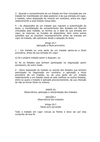 3 - Quando o consentimento de um Estado em ficar vinculado por um
tratado for manifestado em data posterior à da sua entrada em vigor,
o tratado, salvo disposição do mesmo em contrário, entra em vigor
relativamente a esse Estado nessa data.

4 - As disposições de um tratado que regulam a autenticação do
texto, a manifestação do consentimento dos Estados em ficarem
vinculados pelo tratado, os termos ou a data da sua entrada em
vigor, as reservas, as funções do depositário, bem como outras
questões que se suscitam necessariamente antes da entrada em
vigor do tratado, são aplicáveis desde a adopção do texto.

                            Artigo 25.º
                    Aplicação a título provisório

1 - Um tratado ou uma parte de um tratado aplica-se a título
provisório, antes da sua entrada em vigor:

a) Se o próprio tratado assim o dispuser; ou

b) Se os Estados que tenham participado na negociação assim
acordaram, de outro modo.

2 - Salvo disposição do tratado ou acordo dos Estados que tenham
participado na negociação em contrário, a aplicação a título
provisório de um tratado, ou de uma parte de um tratado
relativamente a um Estado cessa se este notificar os outros Estados,
entre os quais o tratado é aplicado provisoriamente, da sua intenção
de não se tornar Parte no mesmo.


                             PARTE III
        Observância, aplicação e interpretação dos tratados

                             SECÇÃO I
                      Observância dos tratados

                            Artigo 26.º
                        Pacta sunt servanda

Todo o tratado em vigor vincula as Partes e deve ser por elas
cumprido de boa fé.
 
