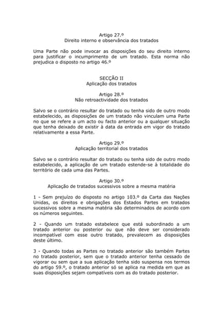 Artigo 27.º
             Direito interno e observância dos tratados

Uma Parte não pode invocar as disposições do seu direito interno
para justificar o incumprimento de um tratado. Esta norma não
prejudica o disposto no artigo 46.º


                             SECÇÃO II
                       Aplicação dos tratados

                            Artigo 28.º
                  Não retroactividade dos tratados

Salvo se o contrário resultar do tratado ou tenha sido de outro modo
estabelecido, as disposições de um tratado não vinculam uma Parte
no que se refere a um acto ou facto anterior ou a qualquer situação
que tenha deixado de existir à data da entrada em vigor do tratado
relativamente a essa Parte.

                             Artigo 29.º
                  Aplicação territorial dos tratados

Salvo se o contrário resultar do tratado ou tenha sido de outro modo
estabelecido, a aplicação de um tratado estende-se à totalidade do
território de cada uma das Partes.

                             Artigo 30.º
      Aplicação de tratados sucessivos sobre a mesma matéria

1 - Sem prejuízo do disposto no artigo 103.º da Carta das Nações
Unidas, os direitos e obrigações dos Estados Partes em tratados
sucessivos sobre a mesma matéria são determinados de acordo com
os números seguintes.

2 - Quando um tratado estabelece que está subordinado a um
tratado anterior ou posterior ou que não deve ser considerado
incompatível com esse outro tratado, prevalecem as disposições
deste último.

3 - Quando todas as Partes no tratado anterior são também Partes
no tratado posterior, sem que o tratado anterior tenha cessado de
vigorar ou sem que a sua aplicação tenha sido suspensa nos termos
do artigo 59.º, o tratado anterior só se aplica na medida em que as
suas disposições sejam compatíveis com as do tratado posterior.
 