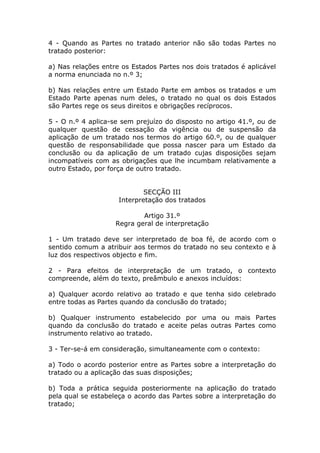 4 - Quando as Partes no tratado anterior não são todas Partes no
tratado posterior:

a) Nas relações entre os Estados Partes nos dois tratados é aplicável
a norma enunciada no n.º 3;

b) Nas relações entre um Estado Parte em ambos os tratados e um
Estado Parte apenas num deles, o tratado no qual os dois Estados
são Partes rege os seus direitos e obrigações recíprocos.

5 - O n.º 4 aplica-se sem prejuízo do disposto no artigo 41.º, ou de
qualquer questão de cessação da vigência ou de suspensão da
aplicação de um tratado nos termos do artigo 60.º, ou de qualquer
questão de responsabilidade que possa nascer para um Estado da
conclusão ou da aplicação de um tratado cujas disposições sejam
incompatíveis com as obrigações que lhe incumbam relativamente a
outro Estado, por força de outro tratado.


                             SECÇÃO III
                     Interpretação dos tratados

                            Artigo 31.º
                    Regra geral de interpretação

1 - Um tratado deve ser interpretado de boa fé, de acordo com o
sentido comum a atribuir aos termos do tratado no seu contexto e à
luz dos respectivos objecto e fim.

2 - Para efeitos de interpretação de um tratado, o contexto
compreende, além do texto, preâmbulo e anexos incluídos:

a) Qualquer acordo relativo ao tratado e que tenha sido celebrado
entre todas as Partes quando da conclusão do tratado;

b) Qualquer instrumento estabelecido por uma ou mais Partes
quando da conclusão do tratado e aceite pelas outras Partes como
instrumento relativo ao tratado.

3 - Ter-se-á em consideração, simultaneamente com o contexto:

a) Todo o acordo posterior entre as Partes sobre a interpretação do
tratado ou a aplicação das suas disposições;

b) Toda a prática seguida posteriormente na aplicação do tratado
pela qual se estabeleça o acordo das Partes sobre a interpretação do
tratado;
 