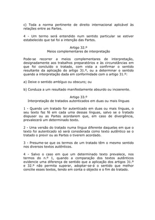 c) Toda a norma pertinente de direito internacional aplicável às
relações entre as Partes.

4 - Um termo será entendido num sentido particular se estiver
estabelecido que tal foi a intenção das Partes.

                           Artigo 32.º
              Meios complementares de interpretação

Pode-se recorrer a meios complementares de interpretação,
designadamente aos trabalhos preparatórios e às circunstâncias em
que foi concluído o tratado, com vista a confirmar o sentido
resultante da aplicação do artigo 31.º, ou a determinar o sentido
quando a interpretação dada em conformidade com o artigo 31.º:

a) Deixe o sentido ambíguo ou obscuro; ou

b) Conduza a um resultado manifestamente absurdo ou incoerente.

                            Artigo 33.º
  Interpretação de tratados autenticados em duas ou mais línguas

1 - Quando um tratado for autenticado em duas ou mais línguas, o
seu texto faz fé em cada uma dessas línguas, salvo se o tratado
dispuser ou as Partes acordarem que, em caso de divergência,
prevalecerá um determinado texto.

2 - Uma versão do tratado numa língua diferente daquelas em que o
texto foi autenticado só será considerada como texto autêntico se o
tratado o previr ou as Partes o tiverem acordado.

3 - Presume-se que os termos de um tratado têm o mesmo sentido
nos diversos textos autênticos.

4 - Salvo o caso em que um determinado texto prevalece, nos
termos do n.º 1, quando a comparação dos textos autênticos
evidencie uma diferença de sentido que a aplicação dos artigos 31.º
e 32.º não permita superar, adoptar-se-á o sentido que melhor
concilie esses textos, tendo em conta o objecto e o fim do tratado.
 