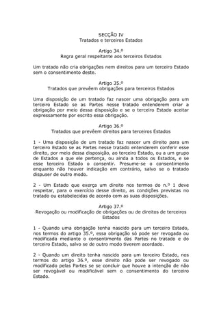 SECÇÃO IV
                    Tratados e terceiros Estados

                             Artigo 34.º
            Regra geral respeitante aos terceiros Estados

Um tratado não cria obrigações nem direitos para um terceiro Estado
sem o consentimento deste.

                           Artigo 35.º
      Tratados que prevêem obrigações para terceiros Estados

Uma disposição de um tratado faz nascer uma obrigação para um
terceiro Estado se as Partes nesse tratado entenderem criar a
obrigação por meio dessa disposição e se o terceiro Estado aceitar
expressamente por escrito essa obrigação.

                           Artigo 36.º
        Tratados que prevêem direitos para terceiros Estados

1 - Uma disposição de um tratado faz nascer um direito para um
terceiro Estado se as Partes nesse tratado entenderem conferir esse
direito, por meio dessa disposição, ao terceiro Estado, ou a um grupo
de Estados a que ele pertença, ou ainda a todos os Estados, e se
esse terceiro Estado o consentir. Presume-se o consentimento
enquanto não houver indicação em contrário, salvo se o tratado
dispuser de outro modo.

2 - Um Estado que exerça um direito nos termos do n.º 1 deve
respeitar, para o exercício desse direito, as condições previstas no
tratado ou estabelecidas de acordo com as suas disposições.

                           Artigo 37.º
 Revogação ou modificação de obrigações ou de direitos de terceiros
                             Estados

1 - Quando uma obrigação tenha nascido para um terceiro Estado,
nos termos do artigo 35.º, essa obrigação só pode ser revogada ou
modificada mediante o consentimento das Partes no tratado e do
terceiro Estado, salvo se de outro modo tiverem acordado.

2 - Quando um direito tenha nascido para um terceiro Estado, nos
termos do artigo 36.º, esse direito não pode ser revogado ou
modificado pelas Partes se se concluir que houve a intenção de não
ser revogável ou modificável sem o consentimento do terceiro
Estado.
 