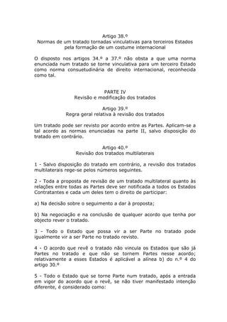 Artigo 38.º
 Normas de um tratado tornadas vinculativas para terceiros Estados
           pela formação de um costume internacional

O disposto nos artigos 34.º a 37.º não obsta a que uma norma
enunciada num tratado se torne vinculativa para um terceiro Estado
como norma consuetudinária de direito internacional, reconhecida
como tal.


                             PARTE IV
                 Revisão e modificação dos tratados

                             Artigo 39.º
             Regra geral relativa à revisão dos tratados

Um tratado pode ser revisto por acordo entre as Partes. Aplicam-se a
tal acordo as normas enunciadas na parte II, salvo disposição do
tratado em contrário.

                            Artigo 40.º
                 Revisão dos tratados multilaterais

1 - Salvo disposição do tratado em contrário, a revisão dos tratados
multilaterais rege-se pelos números seguintes.

2 - Toda a proposta de revisão de um tratado multilateral quanto às
relações entre todas as Partes deve ser notificada a todos os Estados
Contratantes e cada um deles tem o direito de participar:

a) Na decisão sobre o seguimento a dar à proposta;

b) Na negociação e na conclusão de qualquer acordo que tenha por
objecto rever o tratado.

3 - Todo o Estado que possa vir a ser Parte no tratado pode
igualmente vir a ser Parte no tratado revisto.

4 - O acordo que revê o tratado não vincula os Estados que são já
Partes no tratado e que não se tornem Partes nesse acordo;
relativamente a esses Estados é aplicável a alínea b) do n.º 4 do
artigo 30.º

5 - Todo o Estado que se torne Parte num tratado, após a entrada
em vigor do acordo que o revê, se não tiver manifestado intenção
diferente, é considerado como:
 