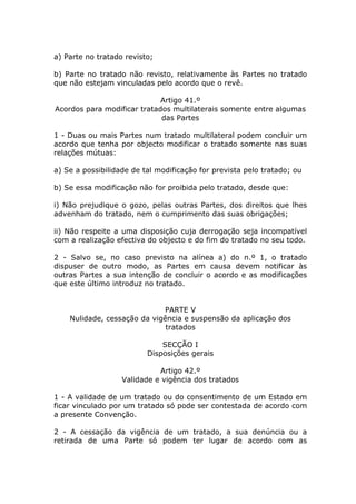 a) Parte no tratado revisto;

b) Parte no tratado não revisto, relativamente às Partes no tratado
que não estejam vinculadas pelo acordo que o revê.

                             Artigo 41.º
Acordos para modificar tratados multilaterais somente entre algumas
                             das Partes

1 - Duas ou mais Partes num tratado multilateral podem concluir um
acordo que tenha por objecto modificar o tratado somente nas suas
relações mútuas:

a) Se a possibilidade de tal modificação for prevista pelo tratado; ou

b) Se essa modificação não for proibida pelo tratado, desde que:

i) Não prejudique o gozo, pelas outras Partes, dos direitos que lhes
advenham do tratado, nem o cumprimento das suas obrigações;

ii) Não respeite a uma disposição cuja derrogação seja incompatível
com a realização efectiva do objecto e do fim do tratado no seu todo.

2 - Salvo se, no caso previsto na alínea a) do n.º 1, o tratado
dispuser de outro modo, as Partes em causa devem notificar às
outras Partes a sua intenção de concluir o acordo e as modificações
que este último introduz no tratado.


                             PARTE V
    Nulidade, cessação da vigência e suspensão da aplicação dos
                              tratados

                              SECÇÃO I
                          Disposições gerais

                             Artigo 42.º
                   Validade e vigência dos tratados

1 - A validade de um tratado ou do consentimento de um Estado em
ficar vinculado por um tratado só pode ser contestada de acordo com
a presente Convenção.

2 - A cessação da vigência de um tratado, a sua denúncia ou a
retirada de uma Parte só podem ter lugar de acordo com as
 