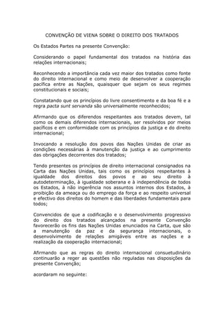 CONVENÇÃO DE VIENA SOBRE O DIREITO DOS TRATADOS

Os Estados Partes na presente Convenção:

Considerando o papel fundamental dos tratados na história das
relações internacionais;

Reconhecendo a importância cada vez maior dos tratados como fonte
do direito internacional e como meio de desenvolver a cooperação
pacífica entre as Nações, quaisquer que sejam os seus regimes
constitucionais e sociais;

Constatando que os princípios do livre consentimento e da boa fé e a
regra pacta sunt servanda são universalmente reconhecidos;

Afirmando que os diferendos respeitantes aos tratados devem, tal
como os demais diferendos internacionais, ser resolvidos por meios
pacíficos e em conformidade com os princípios da justiça e do direito
internacional;

Invocando a resolução dos povos das Nações Unidas de criar as
condições necessárias à manutenção da justiça e ao cumprimento
das obrigações decorrentes dos tratados;

Tendo presentes os princípios de direito internacional consignados na
Carta das Nações Unidas, tais como os princípios respeitantes à
igualdade dos direitos dos povos e ao seu direito à
autodeterminação, à igualdade soberana e à independência de todos
os Estados, à não ingerência nos assuntos internos dos Estados, à
proibição da ameaça ou do emprego da força e ao respeito universal
e efectivo dos direitos do homem e das liberdades fundamentais para
todos;

Convencidos de que a codificação e o desenvolvimento progressivo
do direito dos tratados alcançados na presente Convenção
favorecerão os fins das Nações Unidas enunciados na Carta, que são
a manutenção da paz e da segurança internacionais, o
desenvolvimento de relações amigáveis entre as nações e a
realização da cooperação internacional;

Afirmando que as regras do direito internacional consuetudinário
continuarão a reger as questões não reguladas nas disposições da
presente Convenção;

acordaram no seguinte:
 