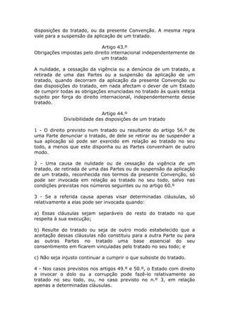 disposições do tratado, ou da presente Convenção. A mesma regra
vale para a suspensão da aplicação de um tratado.

                            Artigo 43.º
Obrigações impostas pelo direito internacional independentemente de
                            um tratado

A nulidade, a cessação da vigência ou a denúncia de um tratado, a
retirada de uma das Partes ou a suspensão da aplicação de um
tratado, quando decorram da aplicação da presente Convenção ou
das disposições do tratado, em nada afectam o dever de um Estado
de cumprir todas as obrigações enunciadas no tratado às quais esteja
sujeito por força do direito internacional, independentemente desse
tratado.

                             Artigo 44.º
            Divisibilidade das disposições de um tratado

1 - O direito previsto num tratado ou resultante do artigo 56.º de
uma Parte denunciar o tratado, de dele se retirar ou de suspender a
sua aplicação só pode ser exercido em relação ao tratado no seu
todo, a menos que este disponha ou as Partes convenham de outro
modo.

2 - Uma causa de nulidade ou de cessação da vigência de um
tratado, de retirada de uma das Partes ou de suspensão da aplicação
de um tratado, reconhecida nos termos da presente Convenção, só
pode ser invocada em relação ao tratado no seu todo, salvo nas
condições previstas nos números seguintes ou no artigo 60.º

3 - Se a referida causa apenas visar determinadas cláusulas, só
relativamente a elas pode ser invocada quando:

a) Essas cláusulas sejam separáveis do resto do tratado no que
respeita à sua execução;

b) Resulte do tratado ou seja de outro modo estabelecido que a
aceitação dessas cláusulas não constituiu para a outra Parte ou para
as outras Partes no tratado uma base essencial do seu
consentimento em ficarem vinculadas pelo tratado no seu todo; e

c) Não seja injusto continuar a cumprir o que subsiste do tratado.

4 - Nos casos previstos nos artigos 49.º e 50.º, o Estado com direito
a invocar o dolo ou a corrupção pode fazê-lo relativamente ao
tratado no seu todo, ou, no caso previsto no n.º 3, em relação
apenas a determinadas cláusulas.
 