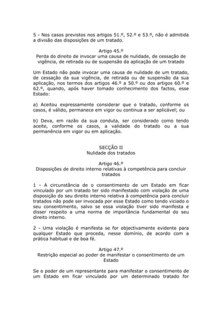 5 - Nos casos previstos nos artigos 51.º, 52.º e 53.º, não é admitida
a divisão das disposições de um tratado.

                              Artigo 45.º
 Perda do direito de invocar uma causa de nulidade, de cessação de
  vigência, de retirada ou de suspensão da aplicação de um tratado

Um Estado não pode invocar uma causa de nulidade de um tratado,
de cessação da sua vigência, de retirada ou de suspensão da sua
aplicação, nos termos dos artigos 46.º a 50.º ou dos artigos 60.º e
62.º, quando, após haver tomado conhecimento dos factos, esse
Estado:

a) Aceitou expressamente considerar que o tratado, conforme os
casos, é válido, permanece em vigor ou continua a ser aplicável; ou

b) Deva, em razão da sua conduta, ser considerado como tendo
aceite, conforme os casos, a validade do tratado ou a sua
permanência em vigor ou em aplicação.


                             SECÇÃO II
                        Nulidade dos tratados

                              Artigo 46.º
 Disposições de direito interno relativas à competência para concluir
                               tratados

1 - A circunstância de o consentimento de um Estado em ficar
vinculado por um tratado ter sido manifestado com violação de uma
disposição do seu direito interno relativa à competência para concluir
tratados não pode ser invocada por esse Estado como tendo viciado o
seu consentimento, salvo se essa violação tiver sido manifesta e
disser respeito a uma norma de importância fundamental do seu
direito interno.

2 - Uma violação é manifesta se for objectivamente evidente para
qualquer Estado que proceda, nesse domínio, de acordo com a
prática habitual e de boa fé.

                            Artigo 47.º
 Restrição especial ao poder de manifestar o consentimento de um
                              Estado

Se o poder de um representante para manifestar o consentimento de
um Estado em ficar vinculado por um determinado tratado for
 