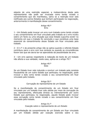 objecto de uma restrição especial, a inobservância desta pelo
representante não pode ser invocada como tendo viciado o
consentimento que ele manifestou, salvo se a restrição tiver sido
notificada aos outros Estados que tenham participado na negociação,
anteriormente à manifestação desse consentimento.

                             Artigo 48.º
                                 Erro

1 - Um Estado pode invocar um erro num tratado como tendo viciado
o seu consentimento em ficar vinculado pelo tratado se o erro incidiu
sobre um facto ou uma situação que esse Estado supunha existir no
momento em que o tratado foi concluído e que constituía uma base
essencial do consentimento desse Estado em ficar vinculado pelo
tratado.

2 - O n.º 1 do presente artigo não se aplica quando o referido Estado
contribuiu para o erro com sua conduta ou quando as circunstâncias
forem tais que ele devia ter-se apercebido da possibilidade de erro.

3 - Um erro apenas respeitante à redacção do texto de um tratado
não afecta a sua validade; neste caso, aplica-se o artigo 79.º

                             Artigo 49.º
                                 Dolo

Se um Estado tiver sido induzido a concluir um tratado pela conduta
fraudulenta de um outro Estado que participou na negociação, pode
invocar o dolo como tendo viciado o seu consentimento em ficar
vinculado pelo tratado.

                            Artigo 50.º
             Corrupção do representante de um Estado

Se a manifestação do consentimento de um Estado em ficar
vinculado por um tratado tiver sido obtida por meio da corrupção do
seu representante, efectuada directa ou indirectamente por outro
Estado que participou na negociação, aquele Estado pode invocar
essa corrupção como tendo viciado o seu consentimento em ficar
vinculado pelo tratado.

                            Artigo 51.º
            Coacção sobre o representante de um Estado

A manifestação do consentimento de um Estado em ficar vinculado
por um tratado obtida por coacção exercida sobre o seu
 