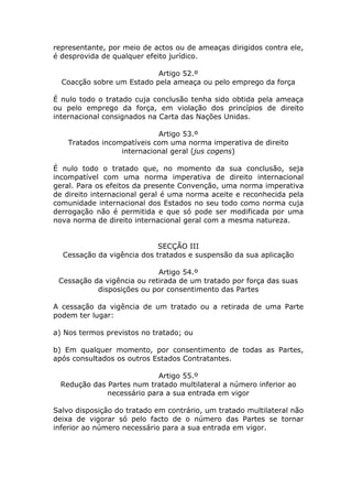 representante, por meio de actos ou de ameaças dirigidos contra ele,
é desprovida de qualquer efeito jurídico.

                           Artigo 52.º
  Coacção sobre um Estado pela ameaça ou pelo emprego da força

É nulo todo o tratado cuja conclusão tenha sido obtida pela ameaça
ou pelo emprego da força, em violação dos princípios de direito
internacional consignados na Carta das Nações Unidas.

                            Artigo 53.º
    Tratados incompatíveis com uma norma imperativa de direito
                  internacional geral (jus cogens)

É nulo todo o tratado que, no momento da sua conclusão, seja
incompatível com uma norma imperativa de direito internacional
geral. Para os efeitos da presente Convenção, uma norma imperativa
de direito internacional geral é uma norma aceite e reconhecida pela
comunidade internacional dos Estados no seu todo como norma cuja
derrogação não é permitida e que só pode ser modificada por uma
nova norma de direito internacional geral com a mesma natureza.


                            SECÇÃO III
  Cessação da vigência dos tratados e suspensão da sua aplicação

                            Artigo 54.º
 Cessação da vigência ou retirada de um tratado por força das suas
           disposições ou por consentimento das Partes

A cessação da vigência de um tratado ou a retirada de uma Parte
podem ter lugar:

a) Nos termos previstos no tratado; ou

b) Em qualquer momento, por consentimento de todas as Partes,
após consultados os outros Estados Contratantes.

                            Artigo 55.º
  Redução das Partes num tratado multilateral a número inferior ao
              necessário para a sua entrada em vigor

Salvo disposição do tratado em contrário, um tratado multilateral não
deixa de vigorar só pelo facto de o número das Partes se tornar
inferior ao número necessário para a sua entrada em vigor.
 