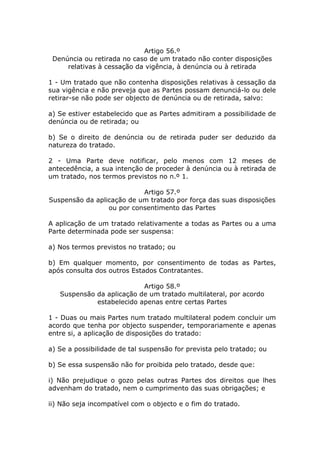 Artigo 56.º
 Denúncia ou retirada no caso de um tratado não conter disposições
     relativas à cessação da vigência, à denúncia ou à retirada

1 - Um tratado que não contenha disposições relativas à cessação da
sua vigência e não preveja que as Partes possam denunciá-lo ou dele
retirar-se não pode ser objecto de denúncia ou de retirada, salvo:

a) Se estiver estabelecido que as Partes admitiram a possibilidade de
denúncia ou de retirada; ou

b) Se o direito de denúncia ou de retirada puder ser deduzido da
natureza do tratado.

2 - Uma Parte deve notificar, pelo menos com 12 meses de
antecedência, a sua intenção de proceder à denúncia ou à retirada de
um tratado, nos termos previstos no n.º 1.

                           Artigo 57.º
Suspensão da aplicação de um tratado por força das suas disposições
                 ou por consentimento das Partes

A aplicação de um tratado relativamente a todas as Partes ou a uma
Parte determinada pode ser suspensa:

a) Nos termos previstos no tratado; ou

b) Em qualquer momento, por consentimento de todas as Partes,
após consulta dos outros Estados Contratantes.

                           Artigo 58.º
   Suspensão da aplicação de um tratado multilateral, por acordo
             estabelecido apenas entre certas Partes

1 - Duas ou mais Partes num tratado multilateral podem concluir um
acordo que tenha por objecto suspender, temporariamente e apenas
entre si, a aplicação de disposições do tratado:

a) Se a possibilidade de tal suspensão for prevista pelo tratado; ou

b) Se essa suspensão não for proibida pelo tratado, desde que:

i) Não prejudique o gozo pelas outras Partes dos direitos que lhes
advenham do tratado, nem o cumprimento das suas obrigações; e

ii) Não seja incompatível com o objecto e o fim do tratado.
 