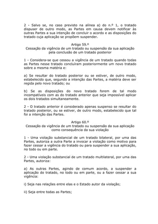 2 - Salvo se, no caso previsto na alínea a) do n.º 1, o tratado
dispuser de outro modo, as Partes em causa devem notificar às
outras Partes a sua intenção de concluir o acordo e as disposições do
tratado cuja aplicação se propõem suspender.

                            Artigo 59.º
 Cessação da vigência de um tratado ou suspensão da sua aplicação
              pela conclusão de um tratado posterior

1 - Considera-se que cessou a vigência de um tratado quando todas
as Partes nesse tratado concluíram posteriormente um novo tratado
sobre a mesma matéria e:

a) Se resultar do tratado posterior ou se estiver, de outro modo,
estabelecido que, segundo a intenção das Partes, a matéria deve ser
regida pelo novo tratado; ou

b) Se as disposições do novo tratado forem de tal modo
incompatíveis com as do tratado anterior que seja impossível aplicar
os dois tratados simultaneamente.

2 - O tratado anterior é considerado apenas suspenso se resultar do
tratado posterior, ou se estiver, de outro modo, estabelecido que tal
foi a intenção das Partes.

                           Artigo 60.º
 Cessação da vigência de um tratado ou suspensão da sua aplicação
                como consequência da sua violação

1 - Uma violação substancial de um tratado bilateral, por uma das
Partes, autoriza a outra Parte a invocar a violação como motivo para
fazer cessar a vigência do tratado ou para suspender a sua aplicação,
no todo ou em parte.

2 - Uma violação substancial de um tratado multilateral, por uma das
Partes, autoriza:

a) As outras Partes, agindo de comum acordo, a suspender a
aplicação do tratado, no todo ou em parte, ou a fazer cessar a sua
vigência:

i) Seja nas relações entre elas e o Estado autor da violação;

ii) Seja entre todas as Partes;
 