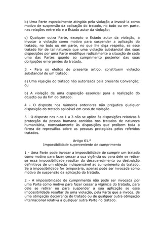 b) Uma Parte especialmente atingida pela violação a invocá-la como
motivo de suspensão da aplicação do tratado, no todo ou em parte,
nas relações entre ela e o Estado autor da violação;

c) Qualquer outra Parte, excepto o Estado autor da violação, a
invocar a violação como motivo para suspender a aplicação do
tratado, no todo ou em parte, no que lhe diga respeito, se esse
tratado for de tal natureza que uma violação substancial das suas
disposições por uma Parte modifique radicalmente a situação de cada
uma das Partes quanto ao cumprimento posterior das suas
obrigações emergentes do tratado.

3 - Para os efeitos do presente artigo, constituem violação
substancial de um tratado:

a) Uma rejeição do tratado não autorizada pela presente Convenção;
ou

b) A violação de uma disposição essencial para a realização do
objecto ou do fim do tratado.

4 - O disposto nos números anteriores não prejudica qualquer
disposição do tratado aplicável em caso de violação.

5 - O disposto nos n.os 1 a 3 não se aplica às disposições relativas à
protecção da pessoa humana contidas nos tratados de natureza
humanitária, nomeadamente às disposições que proíbem toda a
forma de represálias sobre as pessoas protegidas pelos referidos
tratados.

                             Artigo 61.º
           Impossibilidade superveniente de cumprimento

1 - Uma Parte pode invocar a impossibilidade de cumprir um tratado
como motivo para fazer cessar a sua vigência ou para dele se retirar
se essa impossibilidade resultar do desaparecimento ou destruição
definitivos de um objecto indispensável ao cumprimento do tratado.
Se a impossibilidade for temporária, apenas pode ser invocada como
motivo de suspensão da aplicação do tratado.

2 - A impossibilidade de cumprimento não pode ser invocada por
uma Parte como motivo para fazer cessar a vigência do tratado, para
dele se retirar ou para suspender a sua aplicação se essa
impossibilidade resultar de uma violação, pela Parte que a invoca, de
uma obrigação decorrente do tratado ou de qualquer outra obrigação
internacional relativa a qualquer outra Parte no tratado.
 