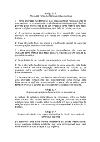 Artigo 62.º
              Alteração fundamental das circunstâncias

1 - Uma alteração fundamental das circunstâncias relativamente às
que existiam no momento da conclusão de um tratado e que não fora
prevista pelas Partes não pode ser invocada como motivo para fazer
cessar a vigência de um tratado ou para dele se retirar, salvo se:

a) A existência dessas circunstâncias tiver constituído uma base
essencial do consentimento das Partes em ficarem vinculadas pelo
tratado; e

b) Essa alteração tiver por efeito a modificação radical da natureza
das obrigações assumidas no tratado.

2 - Uma alteração fundamental das circunstâncias não pode ser
invocada como motivo para fazer cessar a vigência de um tratado ou
para dele se retirar:

a) Se se tratar de um tratado que estabeleça uma fronteira; ou

b) Se a alteração fundamental resultar de uma violação, pela Parte
que a invoca, de uma obrigação decorrente do tratado ou de
qualquer outra obrigação internacional relativa a qualquer outra
Parte no tratado.

3 - Se uma Parte puder, nos termos dos números anteriores, invocar
uma alteração fundamental das circunstâncias como motivo para
fazer cessar a vigência de um tratado ou para dele se retirar, pode
também invocá-la apenas para suspender a aplicação do tratado.

                            Artigo 63.º
           Ruptura de relações diplomáticas ou consulares

A ruptura de relações diplomáticas ou consulares entre as Partes
num tratado não produz efeitos nas relações jurídicas entre elas
estabelecidas pelo tratado, salvo na medida em que a existência de
relações diplomáticas ou consulares seja indispensável à aplicação do
tratado.

                           Artigo 64.º
  Superveniência de uma norma imperativa de direito internacional
                       geral (jus cogens)

Se sobrevier uma nova norma imperativa de direito internacional,
geral, qualquer tratado existente que seja incompatível com essa
norma torna-se nulo e cessa a sua vigência.
 