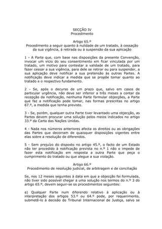 SECÇÃO IV
                            Procedimento

                             Artigo 65.º
Procedimento a seguir quanto à nulidade de um tratado, à cessação
    da sua vigência, à retirada ou à suspensão da sua aplicação

1 - A Parte que, com base nas disposições da presente Convenção,
invocar um vício do seu consentimento em ficar vinculada por um
tratado, um motivo para contestar a validade de um tratado, para
fazer cessar a sua vigência, para dele se retirar ou para suspender, a
sua aplicação deve notificar a sua pretensão às outras Partes. A
notificação deve indicar a medida que se propõe tomar quanto ao
tratado e o respectivo fundamento.

2 - Se, após o decurso de um prazo que, salvo em casos de
particular urgência, não deve ser inferior a três meses a contar da
recepção da notificação, nenhuma Parte formular objecções, a Parte
que faz a notificação pode tomar, nas formas prescritas no artigo
67.º, a medida que tenha previsto.

3 - Se, porém, qualquer outra Parte tiver levantado uma objecção, as
Partes devem procurar uma solução pelos meios indicados no artigo
33.º da Carta das Nações Unidas.

4 - Nada nos números anteriores afecta os direitos ou as obrigações
das Partes que decorram de quaisquer disposições vigentes entre
elas sobre a resolução de diferendos.

5 - Sem prejuízo do disposto no artigo 45.º, o facto de um Estado
não ter procedido à notificação prevista no n.º 1 não o impede de
fazer esta notificação em resposta a outra Parte que peça o
cumprimento do tratado ou que alegue a sua violação.

                           Artigo 66.º
 Procedimento de resolução judicial, de arbitragem e de conciliação

Se, nos 12 meses seguintes à data em que a objecção foi formulada,
não tiver sido possível chegar a uma solução nos termos do n.º 3 do
artigo 65.º, devem seguir-se os procedimentos seguintes:

a) Qualquer Parte num diferendo relativo à aplicação ou à
interpretação dos artigos 53.º ou 64.º pode, por requerimento,
submetê-lo à decisão do Tribunal Internacional de Justiça, salvo se
 