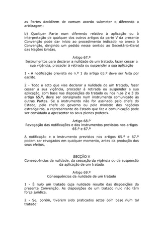 as Partes decidirem de comum acordo submeter o diferendo a
arbitragem;

b) Qualquer Parte num diferendo relativo à aplicação ou à
interpretação de qualquer dos outros artigos da parte V da presente
Convenção pode dar início ao procedimento indicado no anexo à
Convenção, dirigindo um pedido nesse sentido ao Secretário-Geral
das Nações Unidas.

                             Artigo 67.º
Instrumentos para declarar a nulidade de um tratado, fazer cessar a
   sua vigência, proceder à retirada ou suspender a sua aplicação

1 - A notificação prevista no n.º 1 do artigo 65.º deve ser feita por
escrito.

2 - Todo o acto que vise declarar a nulidade de um tratado, fazer
cessar a sua vigência, proceder à retirada ou suspender a sua
aplicação, com base nas disposições do tratado ou nos n.os 2 e 3 do
artigo 65.º, deve ser consignado num instrumento comunicado às
outras Partes. Se o instrumento não for assinado pelo chefe do
Estado, pelo chefe do governo ou pelo ministro dos negócios
estrangeiros, o representante do Estado que faz a comunicação pode
ser convidado a apresentar os seus plenos poderes.

                            Artigo 68.º
Revogação das notificações e dos instrumentos previstos nos artigos
                            65.º e 67.º

A notificação e o instrumento previstos nos artigos 65.º e 67.º
podem ser revogados em qualquer momento, antes da produção dos
seus efeitos.


                            SECÇÃO V
Consequências da nulidade, da cessação da vigência ou da suspensão
                   da aplicação de um tratado

                           Artigo 69.º
             Consequências da nulidade de um tratado

1 - É nulo um tratado cuja nulidade resulte das disposições da
presente Convenção. As disposições de um tratado nulo não têm
força jurídica.

2 - Se, porém, tiverem sido praticados actos com base num tal
tratado:
 