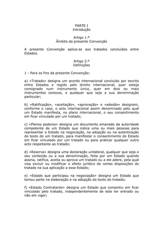 PARTE I
                             Introdução

                             Artigo 1.º
                   Âmbito da presente Convenção

A presente Convenção aplica-se aos tratados concluídos entre
Estados.

                              Artigo 2.º
                              Definições

1 - Para os fins da presente Convenção:

a) «Tratado» designa um acordo internacional concluído por escrito
entre Estados e regido pelo direito internacional, quer esteja
consignado num instrumento único, quer em dois ou mais
instrumentos conexos, e qualquer que seja a sua denominação
particular;

b) «Ratificação», «aceitação», «aprovação» e «adesão» designam,
conforme o caso, o acto internacional assim denominado pelo qual
um Estado manifesta, no plano internacional, o seu consentimento
em ficar vinculado por um tratado;

c) «Plenos poderes» designa um documento emanado da autoridade
competente de um Estado que indica uma ou mais pessoas para
representar o Estado na negociação, na adopção ou na autenticação
do texto de um tratado, para manifestar o consentimento do Estado
em ficar vinculado por um tratado ou para praticar qualquer outro
acto respeitante ao tratado;

d) «Reserva» designa uma declaração unilateral, qualquer que seja o
seu conteúdo ou a sua denominação, feita por um Estado quando
assina, ratifica, aceita ou aprova um tratado ou a ele adere, pela qual
visa excluir ou modificar o efeito jurídico de certas disposições do
tratado na sua aplicação a esse Estado;

e) «Estado que participou na negociação» designa um Estado que
tomou parte na elaboração e na adopção do texto do tratado;

f) «Estado Contratante» designa um Estado que consentiu em ficar
vinculado pelo tratado, independentemente de este ter entrado ou
não em vigor;
 