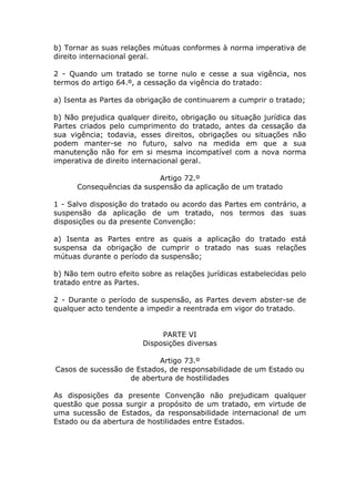 b) Tornar as suas relações mútuas conformes à norma imperativa de
direito internacional geral.

2 - Quando um tratado se torne nulo e cesse a sua vigência, nos
termos do artigo 64.º, a cessação da vigência do tratado:

a) Isenta as Partes da obrigação de continuarem a cumprir o tratado;

b) Não prejudica qualquer direito, obrigação ou situação jurídica das
Partes criados pelo cumprimento do tratado, antes da cessação da
sua vigência; todavia, esses direitos, obrigações ou situações não
podem manter-se no futuro, salvo na medida em que a sua
manutenção não for em si mesma incompatível com a nova norma
imperativa de direito internacional geral.

                           Artigo 72.º
      Consequências da suspensão da aplicação de um tratado

1 - Salvo disposição do tratado ou acordo das Partes em contrário, a
suspensão da aplicação de um tratado, nos termos das suas
disposições ou da presente Convenção:

a) Isenta as Partes entre as quais a aplicação do tratado está
suspensa da obrigação de cumprir o tratado nas suas relações
mútuas durante o período da suspensão;

b) Não tem outro efeito sobre as relações jurídicas estabelecidas pelo
tratado entre as Partes.

2 - Durante o período de suspensão, as Partes devem abster-se de
qualquer acto tendente a impedir a reentrada em vigor do tratado.


                             PARTE VI
                        Disposições diversas

                           Artigo 73.º
Casos de sucessão de Estados, de responsabilidade de um Estado ou
                   de abertura de hostilidades

As disposições da presente Convenção não prejudicam qualquer
questão que possa surgir a propósito de um tratado, em virtude de
uma sucessão de Estados, da responsabilidade internacional de um
Estado ou da abertura de hostilidades entre Estados.
 