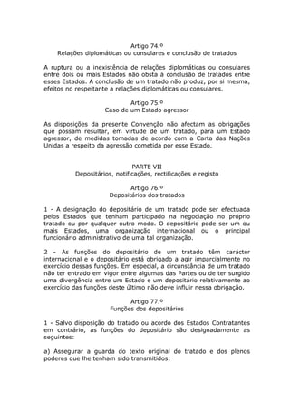 Artigo 74.º
    Relações diplomáticas ou consulares e conclusão de tratados

A ruptura ou a inexistência de relações diplomáticas ou consulares
entre dois ou mais Estados não obsta à conclusão de tratados entre
esses Estados. A conclusão de um tratado não produz, por si mesma,
efeitos no respeitante a relações diplomáticas ou consulares.

                            Artigo 75.º
                    Caso de um Estado agressor

As disposições da presente Convenção não afectam as obrigações
que possam resultar, em virtude de um tratado, para um Estado
agressor, de medidas tomadas de acordo com a Carta das Nações
Unidas a respeito da agressão cometida por esse Estado.


                              PARTE VII
          Depositários, notificações, rectificações e registo

                             Artigo 76.º
                      Depositários dos tratados

1 - A designação do depositário de um tratado pode ser efectuada
pelos Estados que tenham participado na negociação no próprio
tratado ou por qualquer outro modo. O depositário pode ser um ou
mais Estados, uma organização internacional ou o principal
funcionário administrativo de uma tal organização.

2 - As funções do depositário de um tratado têm carácter
internacional e o depositário está obrigado a agir imparcialmente no
exercício dessas funções. Em especial, a circunstância de um tratado
não ter entrado em vigor entre algumas das Partes ou de ter surgido
uma divergência entre um Estado e um depositário relativamente ao
exercício das funções deste último não deve influir nessa obrigação.

                            Artigo 77.º
                      Funções dos depositários

1 - Salvo disposição do tratado ou acordo dos Estados Contratantes
em contrário, as funções do depositário são designadamente as
seguintes:

a) Assegurar a guarda do texto original do tratado e dos plenos
poderes que lhe tenham sido transmitidos;
 