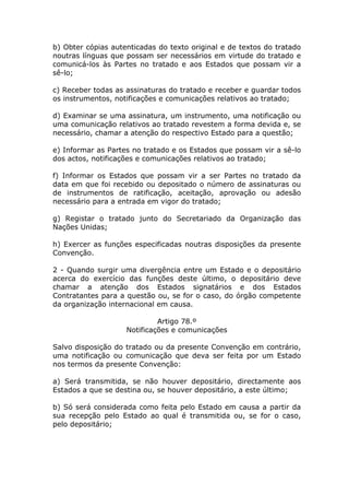 b) Obter cópias autenticadas do texto original e de textos do tratado
noutras línguas que possam ser necessários em virtude do tratado e
comunicá-los às Partes no tratado e aos Estados que possam vir a
sê-lo;

c) Receber todas as assinaturas do tratado e receber e guardar todos
os instrumentos, notificações e comunicações relativos ao tratado;

d) Examinar se uma assinatura, um instrumento, uma notificação ou
uma comunicação relativos ao tratado revestem a forma devida e, se
necessário, chamar a atenção do respectivo Estado para a questão;

e) Informar as Partes no tratado e os Estados que possam vir a sê-lo
dos actos, notificações e comunicações relativos ao tratado;

f) Informar os Estados que possam vir a ser Partes no tratado da
data em que foi recebido ou depositado o número de assinaturas ou
de instrumentos de ratificação, aceitação, aprovação ou adesão
necessário para a entrada em vigor do tratado;

g) Registar o tratado junto do Secretariado da Organização das
Nações Unidas;

h) Exercer as funções especificadas noutras disposições da presente
Convenção.

2 - Quando surgir uma divergência entre um Estado e o depositário
acerca do exercício das funções deste último, o depositário deve
chamar a atenção dos Estados signatários e dos Estados
Contratantes para a questão ou, se for o caso, do órgão competente
da organização internacional em causa.

                             Artigo 78.º
                    Notificações e comunicações

Salvo disposição do tratado ou da presente Convenção em contrário,
uma notificação ou comunicação que deva ser feita por um Estado
nos termos da presente Convenção:

a) Será transmitida, se não houver depositário, directamente aos
Estados a que se destina ou, se houver depositário, a este último;

b) Só será considerada como feita pelo Estado em causa a partir da
sua recepção pelo Estado ao qual é transmitida ou, se for o caso,
pelo depositário;
 