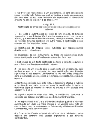 c) Se tiver sido transmitida a um depositário, só será considerada
como recebida pelo Estado ao qual se destina a partir do momento
em que este Estado tiver recebido do depositário a informação
prevista na alínea e) do n.º 1 do artigo 77.º

                              Artigo 79.º
   Rectificação de erros nos textos ou nas cópias autenticadas dos
                               tratados

1 - Se, após a autenticação do texto de um tratado, os Estados
signatários e os Estados Contratantes constatarem, por comum
acordo, que esse texto contém um erro, deve proceder-se, salvo se
os referidos Estados decidirem de outro modo, à rectificação desse
erro por um dos seguintes meios:

a) Rectificação do próprio texto, rubricada por representantes
devidamente credenciados;

b) Elaboração de um instrumento ou troca de instrumentos onde
esteja consignada a rectificação que se acordou fazer; ou

c) Elaboração de um texto rectificado de todo o tratado, segundo o
procedimento utilizado para o texto original.

2 - No caso de um tratado para o qual existe um depositário, este
notifica o erro e a proposta da sua rectificação aos Estados
signatários e aos Estados Contratantes e fixa um prazo adequado
para a formulação de objecções à rectificação proposta. Se, expirado
o prazo:

a) Nenhuma objecção tiver sido feita, o depositário efectua e rubrica
a rectificação do texto, lavra um auto de rectificação do texto e
transmite cópia do mesmo às Partes no tratado e aos Estados que
possam vir à sê-lo;

b) Alguma objecção tiver sido feita, o depositário comunica a
objecção aos Estados signatários e aos Estados Contratantes.

3 - O disposto nos n.os 1 e 2 é também aplicável quando o texto foi
autenticado em duas ou mais línguas e se verifica uma falta de
concordância que, de acordo com os Estados signatários e os Estados
Contratantes, deve ser rectificado.

4 - O texto rectificado substitui ab initio o texto defeituoso, salvo
decisão em contrário dos Estados signatários e dos Estados
Contratantes.
 