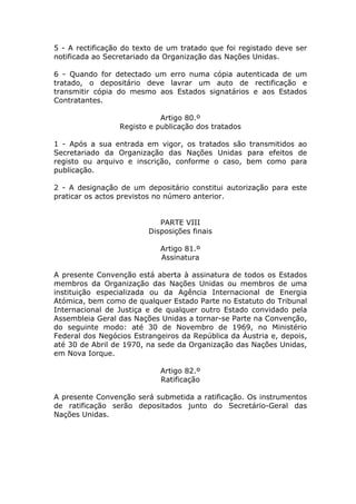 5 - A rectificação do texto de um tratado que foi registado deve ser
notificada ao Secretariado da Organização das Nações Unidas.

6 - Quando for detectado um erro numa cópia autenticada de um
tratado, o depositário deve lavrar um auto de rectificação e
transmitir cópia do mesmo aos Estados signatários e aos Estados
Contratantes.

                            Artigo 80.º
                 Registo e publicação dos tratados

1 - Após a sua entrada em vigor, os tratados são transmitidos ao
Secretariado da Organização das Nações Unidas para efeitos de
registo ou arquivo e inscrição, conforme o caso, bem como para
publicação.

2 - A designação de um depositário constitui autorização para este
praticar os actos previstos no número anterior.


                            PARTE VIII
                         Disposições finais

                            Artigo 81.º
                            Assinatura

A presente Convenção está aberta à assinatura de todos os Estados
membros da Organização das Nações Unidas ou membros de uma
instituição especializada ou da Agência Internacional de Energia
Atómica, bem como de qualquer Estado Parte no Estatuto do Tribunal
Internacional de Justiça e de qualquer outro Estado convidado pela
Assembleia Geral das Nações Unidas a tornar-se Parte na Convenção,
do seguinte modo: até 30 de Novembro de 1969, no Ministério
Federal dos Negócios Estrangeiros da República da Áustria e, depois,
até 30 de Abril de 1970, na sede da Organização das Nações Unidas,
em Nova Iorque.

                            Artigo 82.º
                            Ratificação

A presente Convenção será submetida a ratificação. Os instrumentos
de ratificação serão depositados junto do Secretário-Geral das
Nações Unidas.
 