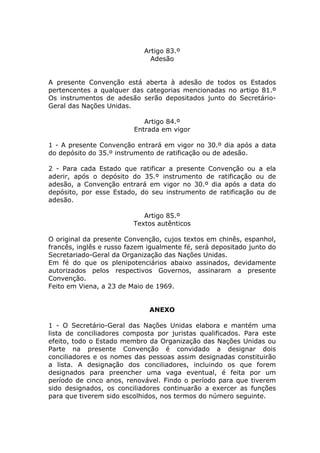 Artigo 83.º
                               Adesão


A presente Convenção está aberta à adesão de todos os Estados
pertencentes a qualquer das categorias mencionadas no artigo 81.º
Os instrumentos de adesão serão depositados junto do Secretário-
Geral das Nações Unidas.

                            Artigo 84.º
                         Entrada em vigor

1 - A presente Convenção entrará em vigor no 30.º dia após a data
do depósito do 35.º instrumento de ratificação ou de adesão.

2 - Para cada Estado que ratificar a presente Convenção ou a ela
aderir, após o depósito do 35.º instrumento de ratificação ou de
adesão, a Convenção entrará em vigor no 30.º dia após a data do
depósito, por esse Estado, do seu instrumento de ratificação ou de
adesão.

                            Artigo 85.º
                         Textos autênticos

O original da presente Convenção, cujos textos em chinês, espanhol,
francês, inglês e russo fazem igualmente fé, será depositado junto do
Secretariado-Geral da Organização das Nações Unidas.
Em fé do que os plenipotenciários abaixo assinados, devidamente
autorizados pelos respectivos Governos, assinaram a presente
Convenção.
Feito em Viena, a 23 de Maio de 1969.


                              ANEXO

1 - O Secretário-Geral das Nações Unidas elabora e mantém uma
lista de conciliadores composta por juristas qualificados. Para este
efeito, todo o Estado membro da Organização das Nações Unidas ou
Parte na presente Convenção é convidado a designar dois
conciliadores e os nomes das pessoas assim designadas constituirão
a lista. A designação dos conciliadores, incluindo os que forem
designados para preencher uma vaga eventual, é feita por um
período de cinco anos, renovável. Findo o período para que tiverem
sido designados, os conciliadores continuarão a exercer as funções
para que tiverem sido escolhidos, nos termos do número seguinte.
 