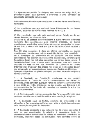 2 - Quando um pedido for dirigido, nos termos do artigo 66.º, ao
Secretário-Geral, este submete o diferendo a uma comissão de
conciliação composta como segue:

O Estado ou os Estados que constituam uma das Partes no diferendo
nomeiam:

a) Um conciliador que seja nacional desse Estado ou de um desses
Estados, escolhido ou não da lista referida no n.º 1; e

b) Um conciliador que não seja nacional desse Estado ou de um
desses Estados, escolhido da lista.
O Estado ou os Estados que constituam a outra Parte no, diferendo
nomeiam dois conciliadores pelo mesmo processo. Os quatro
conciliadores escolhidos pelas Partes devem ser nomeados no prazo
de 60 dias, a contar da data em que o Secretário-Geral receber o
pedido.
Nos 60 dias seguintes à data da última nomeação, os quatro
conciliadores nomeiam um quinto, escolhido da lista, que presidirá.
Se a nomeação do presidente ou de qualquer um dos outros
conciliadores não ocorrer no prazo acima estabelecido, será feita pelo
Secretário-Geral nos 60 dias seguintes ao termo desse prazo. O
Secretário-Geral pode nomear como presidente uma das pessoas
inscritas na lista ou um dos membros da Comissão de Direito
Internacional. Qualquer dos prazos nos quais as nomeações devem
ser feitas pode ser prorrogado por acordo das Partes no diferendo.
Qualquer vaga deve ser preenchida pelo processo estabelecido para a
nomeação inicial.

3 - A Comissão de Conciliação estabelece o seu próprio
procedimento. A Comissão, com o consentimento das Partes no
diferendo, pode convidar qualquer Parte no tratado a apresentar-lhe
o seu ponto de vista, oralmente ou por escrito. As decisões e as
recomendações da Comissão são tomadas por maioria de votos dos
seus cinco membros.

4 - A Comissão pode chamar a atenção das Partes no diferendo para
qualquer medida susceptível de facilitar uma resolução amigável.

5 - A Comissão ouve as Partes, examina as pretensões e as
objecções e faz propostas às Partes com vista a ajudá-las a alcançar
uma resolução amigável do diferendo.

6 - A Comissão apresenta o seu relatório nos 12 meses seguintes à
data da sua constituição. O relatório é depositado junto do
Secretário-Geral e comunicado às Partes no diferendo. O relatório da
Comissão, incluindo todas as conclusões nele contidas sobre os
 
