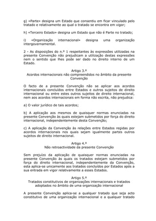 g) «Parte» designa um Estado que consentiu em ficar vinculado pelo
tratado e relativamente ao qual o tratado se encontra em vigor;

h) «Terceiro Estado» designa um Estado que não é Parte no tratado;

i)   «Organização   internacional»     designa    uma     organização
intergovernamental.

2 - As disposições do n.º 1 respeitantes às expressões utilizadas na
presente Convenção não prejudicam a utilização destas expressões
nem o sentido que lhes pode ser dado no direito interno de um
Estado.

                              Artigo 3.º
  Acordos internacionais não compreendidos no âmbito da presente
                             Convenção

O facto de a presente Convenção não se aplicar aos acordos
internacionais concluídos entre Estados e outros sujeitos de direito
internacional ou entre estes outros sujeitos de direito internacional,
nem aos acordos internacionais em forma não escrita, não prejudica:

a) O valor jurídico de tais acordos;

b) A aplicação aos mesmos de quaisquer normas enunciadas na
presente Convenção às quais estejam submetidos por força do direito
internacional, independentemente desta Convenção;

c) A aplicação da Convenção às relações entre Estados regidas por
acordos internacionais nos quais sejam igualmente partes outros
sujeitos de direito internacional.

                              Artigo 4.º
             Não retroactividade da presente Convenção

Sem prejuízo da aplicação de quaisquer normas enunciadas na
presente Convenção às quais os tratados estejam submetidos por
força do direito internacional, independentemente da Convenção,
esta aplica-se unicamente aos tratados concluídos por Estados após a
sua entrada em vigor relativamente a esses Estados.

                             Artigo 5.º
  Tratados constitutivos de organizações internacionais e tratados
      adoptados no âmbito de uma organização internacional

A presente Convenção aplica-se a qualquer tratado que seja acto
constitutivo de uma organização internacional e a qualquer tratado
 