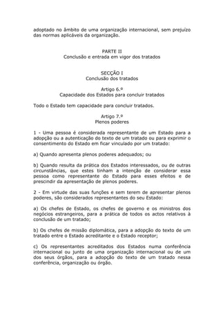 adoptado no âmbito de uma organização internacional, sem prejuízo
das normas aplicáveis da organização.


                            PARTE II
            Conclusão e entrada em vigor dos tratados


                            SECÇÃO I
                      Conclusão dos tratados

                            Artigo 6.º
           Capacidade dos Estados para concluir tratados

Todo o Estado tem capacidade para concluir tratados.

                             Artigo 7.º
                          Plenos poderes

1 - Uma pessoa é considerada representante de um Estado para a
adopção ou a autenticação do texto de um tratado ou para exprimir o
consentimento do Estado em ficar vinculado por um tratado:

a) Quando apresenta plenos poderes adequados; ou

b) Quando resulta da prática dos Estados interessados, ou de outras
circunstâncias, que estes tinham a intenção de considerar essa
pessoa como representante do Estado para esses efeitos e de
prescindir da apresentação de plenos poderes.

2 - Em virtude das suas funções e sem terem de apresentar plenos
poderes, são considerados representantes do seu Estado:

a) Os chefes de Estado, os chefes de governo e os ministros dos
negócios estrangeiros, para a prática de todos os actos relativos à
conclusão de um tratado;

b) Os chefes de missão diplomática, para a adopção do texto de um
tratado entre o Estado acreditante e o Estado receptor;

c) Os representantes acreditados dos Estados numa conferência
internacional ou junto de uma organização internacional ou de um
dos seus órgãos, para a adopção do texto de um tratado nessa
conferência, organização ou órgão.
 