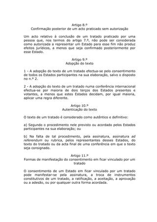 Artigo 8.º
    Confirmação posterior de um acto praticado sem autorização

Um acto relativo à conclusão de um tratado praticado por uma
pessoa que, nos termos do artigo 7.º, não pode ser considerada
como autorizada a representar um Estado para esse fim não produz
efeitos jurídicos, a menos que seja confirmado posteriormente por
esse Estado.

                            Artigo 9.º
                         Adopção do texto

1 - A adopção do texto de um tratado efectua-se pelo consentimento
de todos os Estados participantes na sua elaboração, salvo o disposto
no n.º 2.

2 - A adopção do texto de um tratado numa conferência internacional
efectua-se por maioria de dois terços dos Estados presentes e
votantes, a menos que estes Estados decidam, por igual maioria,
aplicar uma regra diferente.

                            Artigo 10.º
                       Autenticação do texto

O texto de um tratado é considerado como autêntico e definitivo:

a) Segundo o procedimento nele previsto ou acordado pelos Estados
participantes na sua elaboração; ou

b) Na falta de tal procedimento, pela assinatura, assinatura ad
referendum ou rubrica, pelos representantes desses Estados, do
texto do tratado ou da acta final de uma conferência em que o texto
seja consignado.

                           Artigo 11.º
Formas de manifestação do consentimento em ficar vinculado por um
                             tratado

O consentimento de um Estado em ficar vinculado por um tratado
pode manifestar-se pela assinatura, a troca de instrumentos
constitutivos de um tratado, a ratificação, a aceitação, a aprovação
ou a adesão, ou por qualquer outra forma acordada.
 