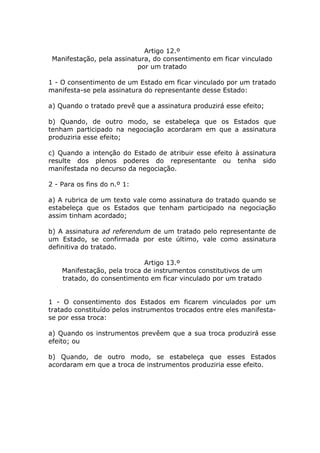 Artigo 12.º
 Manifestação, pela assinatura, do consentimento em ficar vinculado
                           por um tratado

1 - O consentimento de um Estado em ficar vinculado por um tratado
manifesta-se pela assinatura do representante desse Estado:

a) Quando o tratado prevê que a assinatura produzirá esse efeito;

b) Quando, de outro modo, se estabeleça que os Estados que
tenham participado na negociação acordaram em que a assinatura
produziria esse efeito;

c) Quando a intenção do Estado de atribuir esse efeito à assinatura
resulte dos plenos poderes do representante ou tenha sido
manifestada no decurso da negociação.

2 - Para os fins do n.º 1:

a) A rubrica de um texto vale como assinatura do tratado quando se
estabeleça que os Estados que tenham participado na negociação
assim tinham acordado;

b) A assinatura ad referendum de um tratado pelo representante de
um Estado, se confirmada por este último, vale como assinatura
definitiva do tratado.

                             Artigo 13.º
    Manifestação, pela troca de instrumentos constitutivos de um
    tratado, do consentimento em ficar vinculado por um tratado


1 - O consentimento dos Estados em ficarem vinculados por um
tratado constituído pelos instrumentos trocados entre eles manifesta-
se por essa troca:

a) Quando os instrumentos prevêem que a sua troca produzirá esse
efeito; ou

b) Quando, de outro modo, se estabeleça que esses Estados
acordaram em que a troca de instrumentos produziria esse efeito.
 