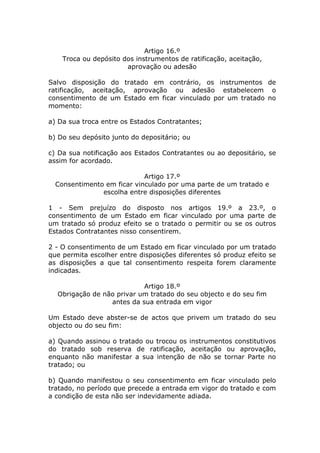 Artigo 16.º
    Troca ou depósito dos instrumentos de ratificação, aceitação,
                       aprovação ou adesão

Salvo disposição do tratado em contrário, os instrumentos de
ratificação, aceitação, aprovação ou adesão estabelecem o
consentimento de um Estado em ficar vinculado por um tratado no
momento:

a) Da sua troca entre os Estados Contratantes;

b) Do seu depósito junto do depositário; ou

c) Da sua notificação aos Estados Contratantes ou ao depositário, se
assim for acordado.

                            Artigo 17.º
  Consentimento em ficar vinculado por uma parte de um tratado e
               escolha entre disposições diferentes

1 - Sem prejuízo do disposto nos artigos 19.º a 23.º, o
consentimento de um Estado em ficar vinculado por uma parte de
um tratado só produz efeito se o tratado o permitir ou se os outros
Estados Contratantes nisso consentirem.

2 - O consentimento de um Estado em ficar vinculado por um tratado
que permita escolher entre disposições diferentes só produz efeito se
as disposições a que tal consentimento respeita forem claramente
indicadas.

                           Artigo 18.º
  Obrigação de não privar um tratado do seu objecto e do seu fim
                 antes da sua entrada em vigor

Um Estado deve abster-se de actos que privem um tratado do seu
objecto ou do seu fim:

a) Quando assinou o tratado ou trocou os instrumentos constitutivos
do tratado sob reserva de ratificação, aceitação ou aprovação,
enquanto não manifestar a sua intenção de não se tornar Parte no
tratado; ou

b) Quando manifestou o seu consentimento em ficar vinculado pelo
tratado, no período que precede a entrada em vigor do tratado e com
a condição de esta não ser indevidamente adiada.
 