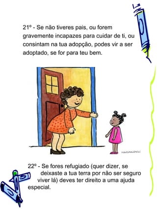 21º - Se não tiveres pais, ou forem
gravemente incapazes para cuidar de ti, ou
consintam na tua adopção, podes vir a ser
adoptado, se for para teu bem.

22º - Se fores refugiado (quer dizer, se
deixaste a tua terra por não ser seguro
viver lá) deves ter direito a uma ajuda
especial.

 