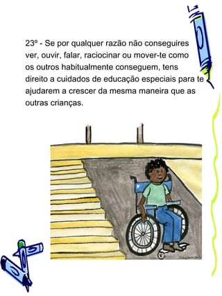 23º - Se por qualquer razão não conseguires
ver, ouvir, falar, raciocinar ou mover-te como
os outros habitualmente conseguem, tens
direito a cuidados de educação especiais para te
ajudarem a crescer da mesma maneira que as
outras crianças.

 